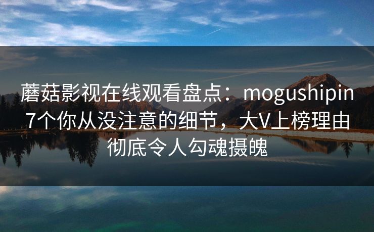 蘑菇影视在线观看盘点：mogushipin7个你从没注意的细节，大V上榜理由彻底令人勾魂摄魄