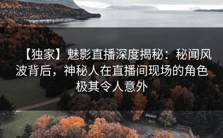 【独家】魅影直播深度揭秘：秘闻风波背后，神秘人在直播间现场的角色极其令人意外