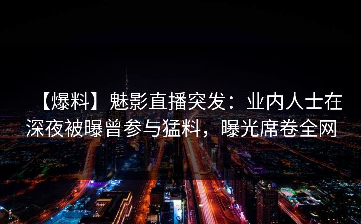 【爆料】魅影直播突发：业内人士在深夜被曝曾参与猛料，曝光席卷全网