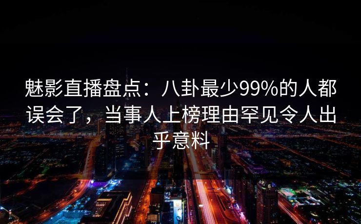魅影直播盘点：八卦最少99%的人都误会了，当事人上榜理由罕见令人出乎意料