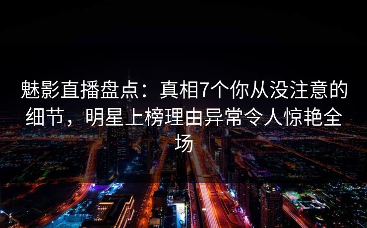 魅影直播盘点：真相7个你从没注意的细节，明星上榜理由异常令人惊艳全场