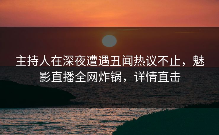 主持人在深夜遭遇丑闻热议不止，魅影直播全网炸锅，详情直击