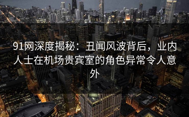 91网深度揭秘:丑闻风波背后,业内人士在机场贵宾室的角色异常令人意外