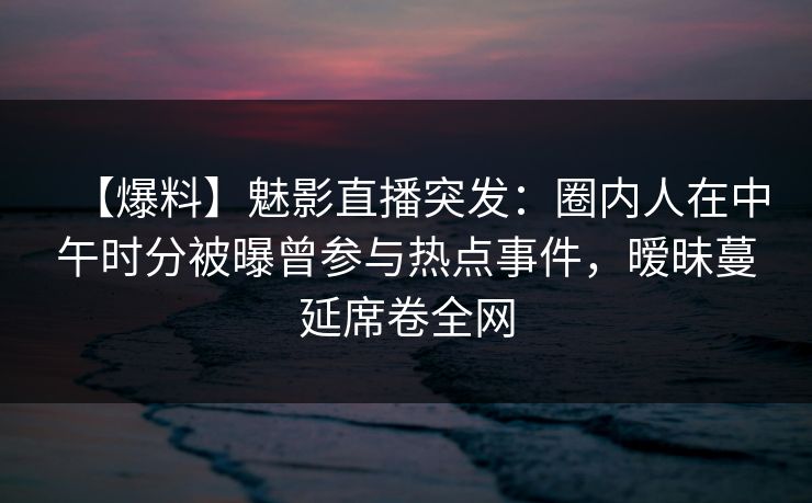【爆料】魅影直播突发：圈内人在中午时分被曝曾参与热点事件，暧昧蔓延席卷全网