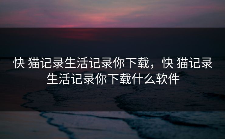 快 猫记录生活记录你下载,快 猫记录生活记录你下载什么软件 快 猫记录生活记录你下载,快 猫记录生活记录你下载什么软件