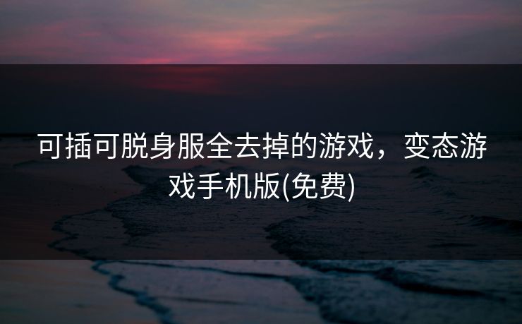 可插可脱身服全去掉的游戏,变态游戏手机版(免费)