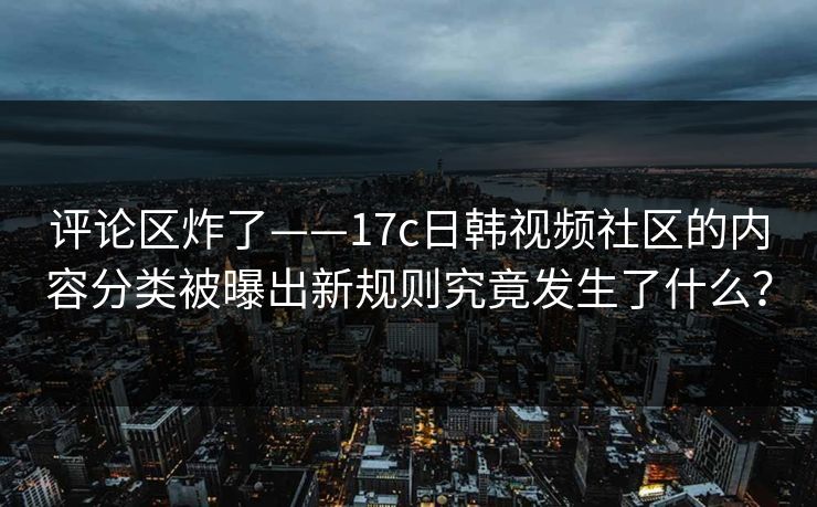 评论区炸了——17c日韩视频社区的内容分类被曝出新规则究竟发生了什么？
