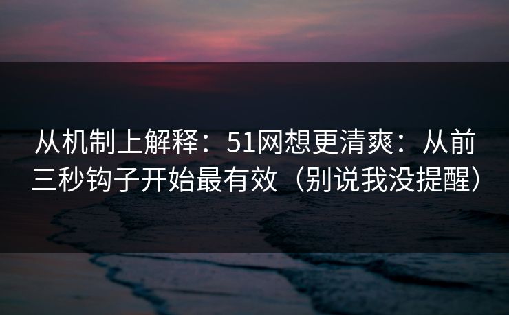 从机制上解释：51网想更清爽：从前三秒钩子开始最有效（别说我没提醒）