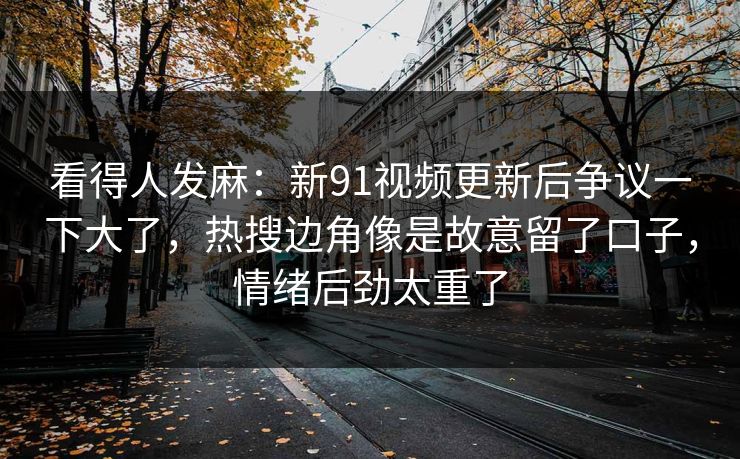 看得人发麻：新91视频更新后争议一下大了，热搜边角像是故意留了口子，情绪后劲太重了