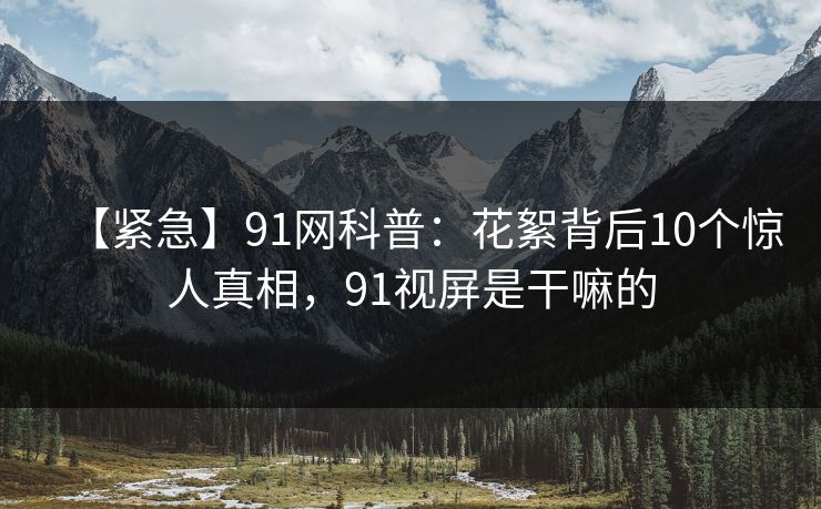 【紧急】91网科普：花絮背后10个惊人真相，91视屏是干嘛的