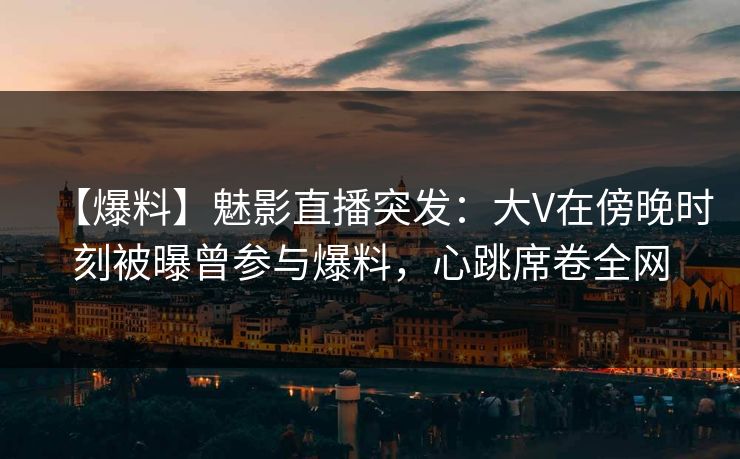 【爆料】魅影直播突发：大V在傍晚时刻被曝曾参与爆料，心跳席卷全网