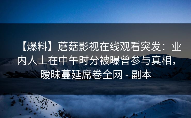 【爆料】蘑菇影视在线观看突发:业内人士在中午时分被曝曾参与真相,暧昧蔓延席卷全网 - 副本 【爆料】蘑菇影视在线观看突发:业内人士在中午时分被曝曾参与真相,暧昧蔓延席卷全网 - 副本