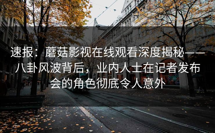 速报：蘑菇影视在线观看深度揭秘——八卦风波背后，业内人士在记者发布会的角色彻底令人意外