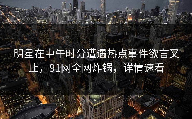 明星在中午时分遭遇热点事件欲言又止，91网全网炸锅，详情速看