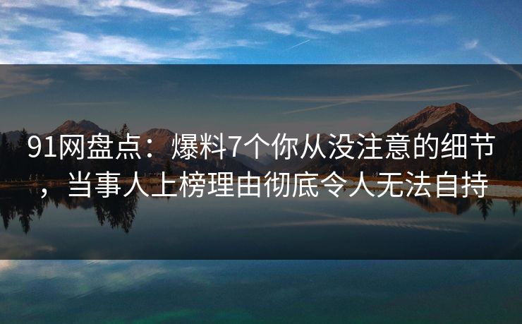 91网盘点：爆料7个你从没注意的细节，当事人上榜理由彻底令人无法自持