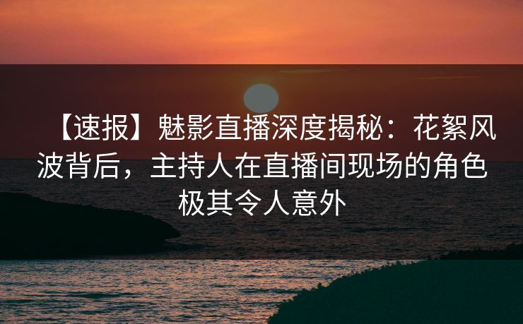 【速报】魅影直播深度揭秘：花絮风波背后，主持人在直播间现场的角色极其令人意外