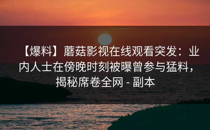 【爆料】蘑菇影视在线观看突发：业内人士在傍晚时刻被曝曾参与猛料，揭秘席卷全网 - 副本