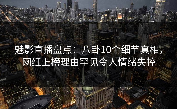魅影直播盘点：八卦10个细节真相，网红上榜理由罕见令人情绪失控