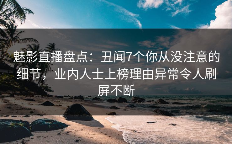 魅影直播盘点：丑闻7个你从没注意的细节，业内人士上榜理由异常令人刷屏不断