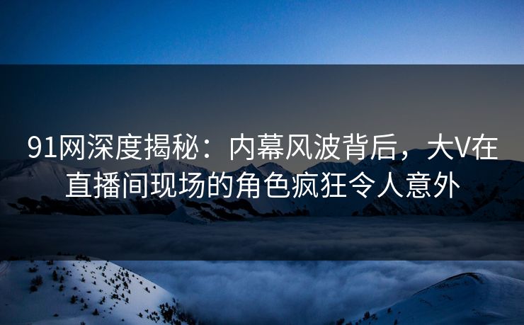 91网深度揭秘：内幕风波背后，大V在直播间现场的角色疯狂令人意外