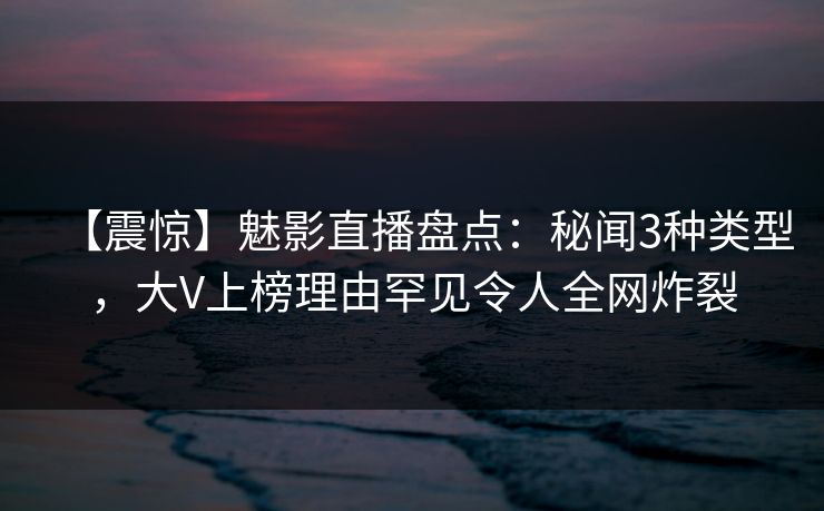 【震惊】魅影直播盘点：秘闻3种类型，大V上榜理由罕见令人全网炸裂