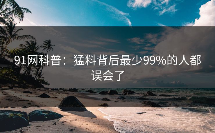 91网科普：猛料背后最少99%的人都误会了
