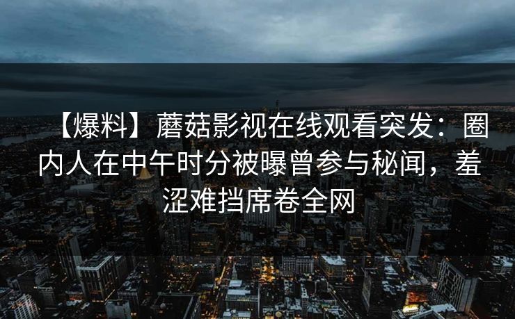 【爆料】蘑菇影视在线观看突发:圈内人在中午时分被曝曾参与秘闻,羞涩难挡席卷全网 【爆料】蘑菇影视在线观看突发:圈内人在中午时分被曝曾参与秘闻,羞涩难挡席卷全网
