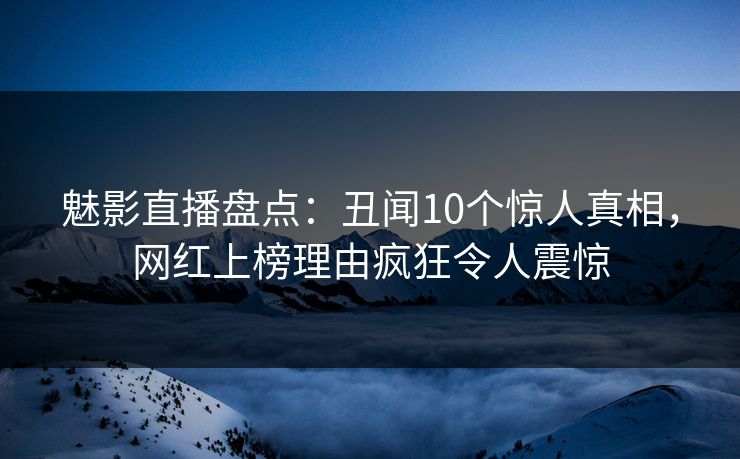 魅影直播盘点：丑闻10个惊人真相，网红上榜理由疯狂令人震惊
