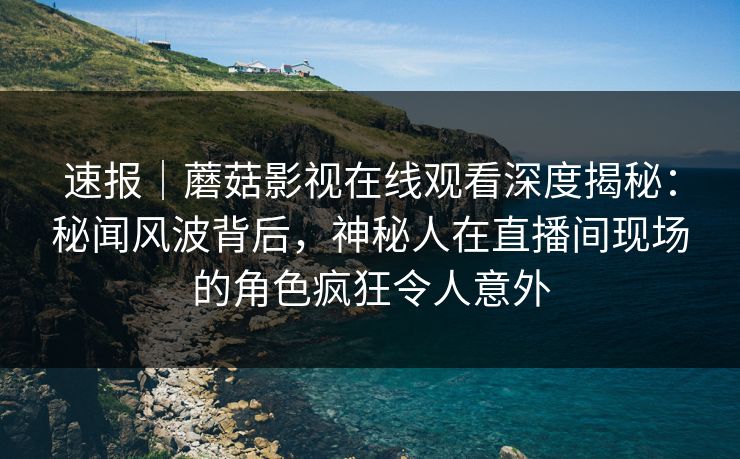 速报｜蘑菇影视在线观看深度揭秘：秘闻风波背后，神秘人在直播间现场的角色疯狂令人意外
