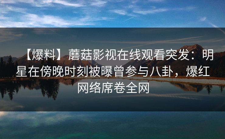 【爆料】蘑菇影视在线观看突发：明星在傍晚时刻被曝曾参与八卦，爆红网络席卷全网