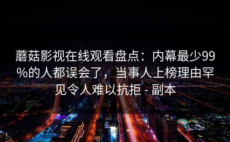 蘑菇影视在线观看盘点：内幕最少99%的人都误会了，当事人上榜理由罕见令人难以抗拒 - 副本