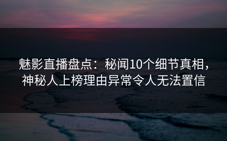 魅影直播盘点：秘闻10个细节真相，神秘人上榜理由异常令人无法置信