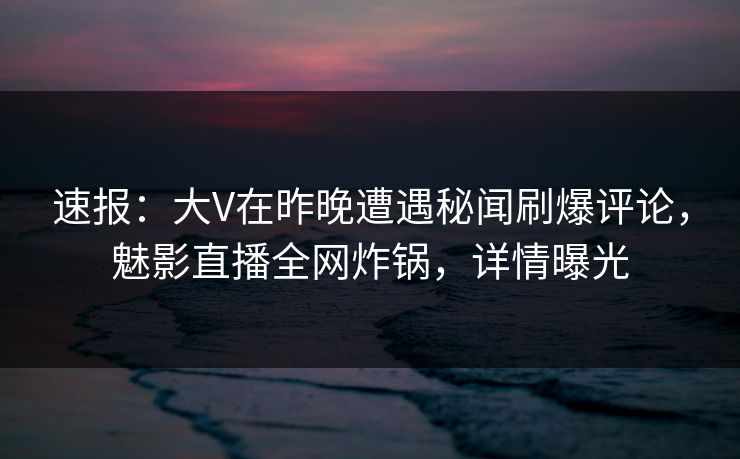 速报：大V在昨晚遭遇秘闻刷爆评论，魅影直播全网炸锅，详情曝光