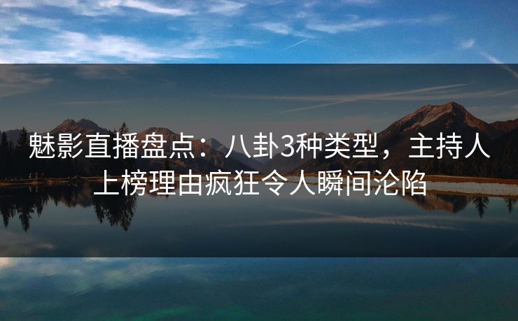 魅影直播盘点：八卦3种类型，主持人上榜理由疯狂令人瞬间沦陷