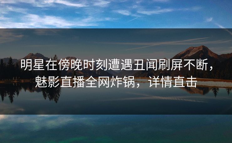 明星在傍晚时刻遭遇丑闻刷屏不断，魅影直播全网炸锅，详情直击