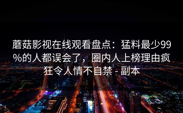 蘑菇影视在线观看盘点：猛料最少99%的人都误会了，圈内人上榜理由疯狂令人情不自禁 - 副本