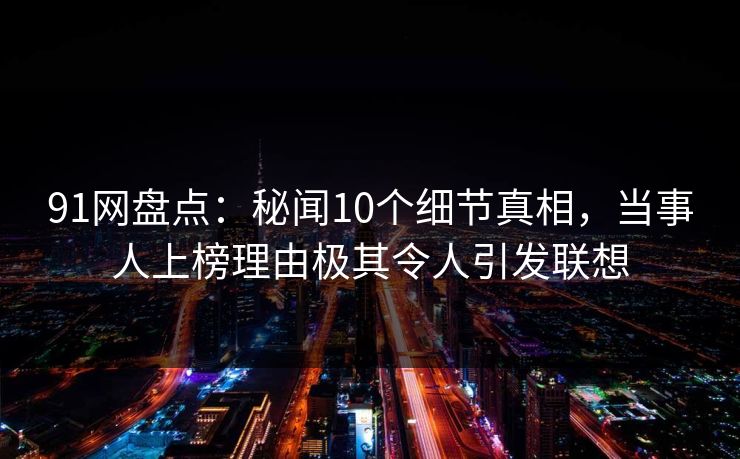 91网盘点：秘闻10个细节真相，当事人上榜理由极其令人引发联想