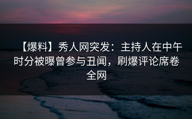 【爆料】秀人网突发：主持人在中午时分被曝曾参与丑闻，刷爆评论席卷全网