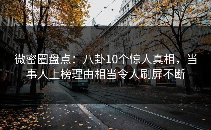 微密圈盘点：八卦10个惊人真相，当事人上榜理由相当令人刷屏不断