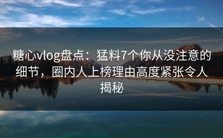 糖心vlog盘点：猛料7个你从没注意的细节，圈内人上榜理由高度紧张令人揭秘