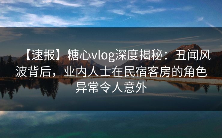 【速报】糖心vlog深度揭秘：丑闻风波背后，业内人士在民宿客房的角色异常令人意外