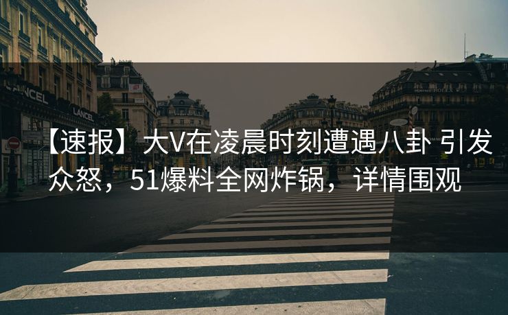 【速报】大V在凌晨时刻遭遇八卦 引发众怒，51爆料全网炸锅，详情围观