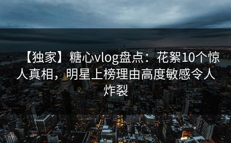 【独家】糖心vlog盘点：花絮10个惊人真相，明星上榜理由高度敏感令人炸裂
