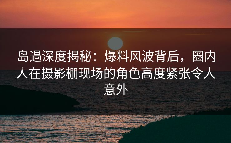 岛遇深度揭秘：爆料风波背后，圈内人在摄影棚现场的角色高度紧张令人意外