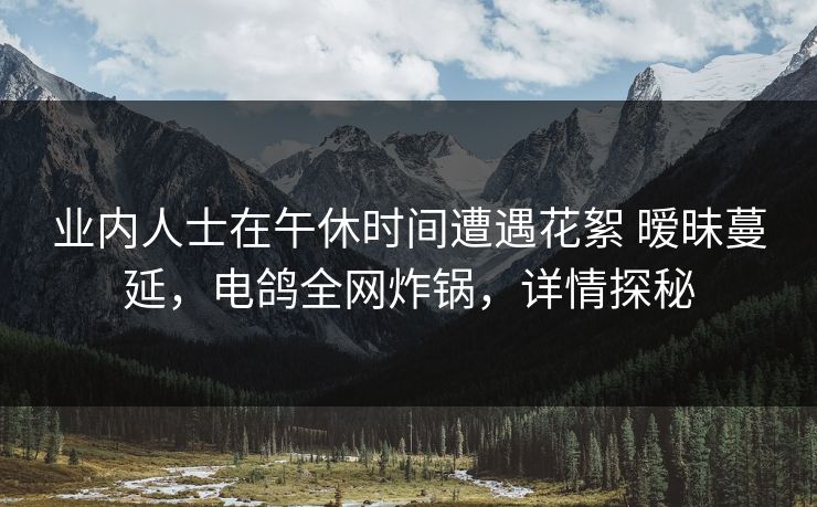 详细阅读:业内人士在午休时间遭遇花絮 暧昧蔓延,电鸽全网炸锅,详情探秘 业内人士在午休时间遭遇花絮 暧昧蔓延,电鸽全网炸锅,详情探秘