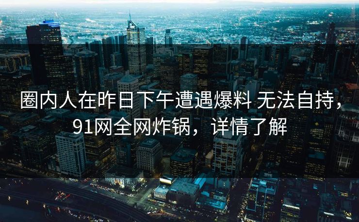 详细阅读:圈内人在昨日下午遭遇爆料 无法自持,91网全网炸锅,详情了解 圈内人在昨日下午遭遇爆料 无法自持,91网全网炸锅,详情了解