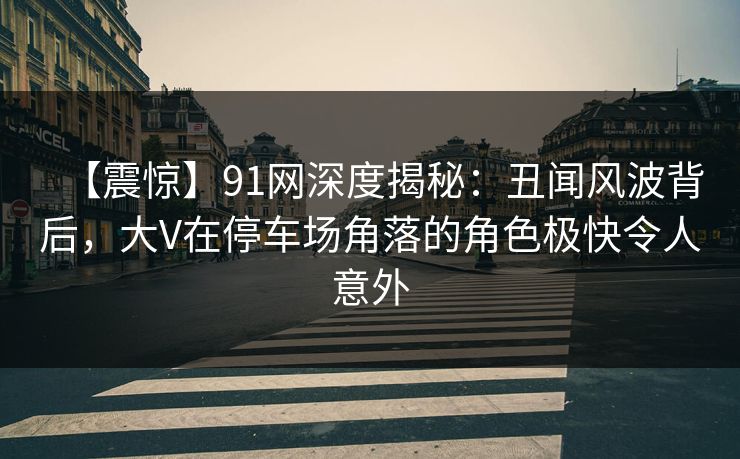 【震惊】91网深度揭秘:丑闻风波背后,大V在停车场角落的角色极快令人意外