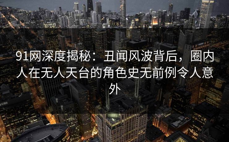 91网深度揭秘：丑闻风波背后，圈内人在无人天台的角色史无前例令人意外