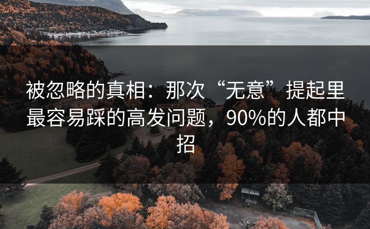 被忽略的真相：那次“无意”提起里最容易踩的高发问题，90%的人都中招