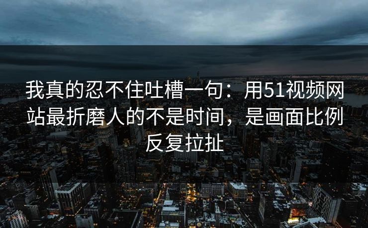 详细阅读:我真的忍不住吐槽一句:用51视频网站最折磨人的不是时间,是画面比例反复拉扯 我真的忍不住吐槽一句:用51视频网站最折磨人的不是时间,是画面比例反复拉扯